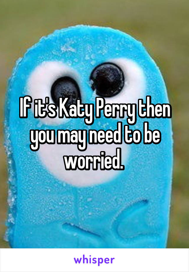 If it's Katy Perry then you may need to be worried. 