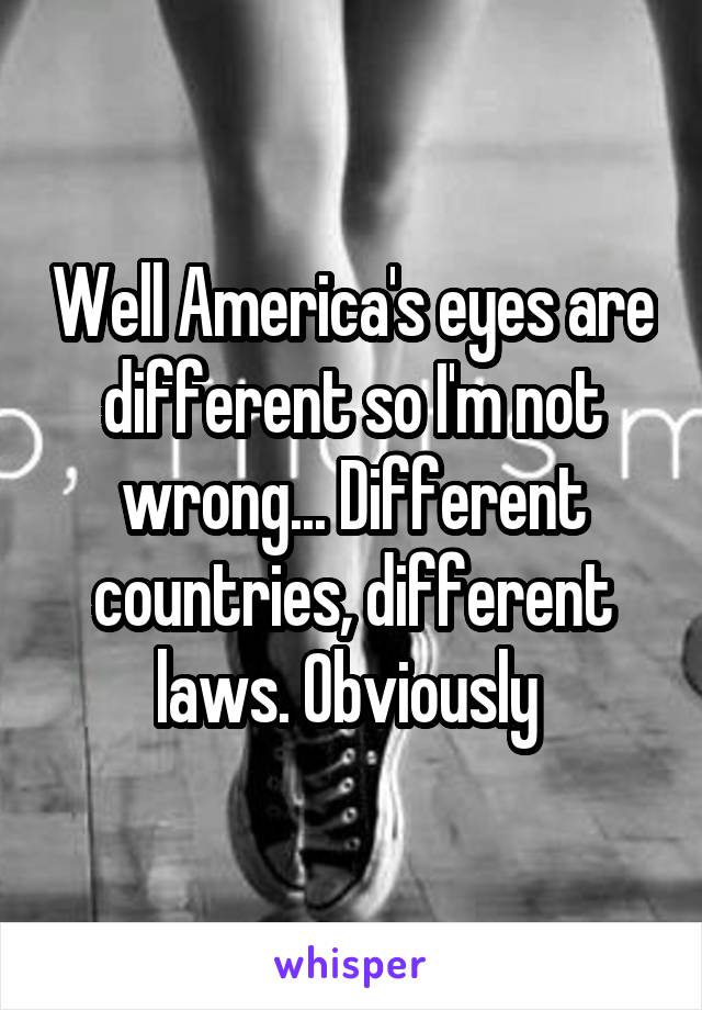 Well America's eyes are different so I'm not wrong... Different countries, different laws. Obviously 