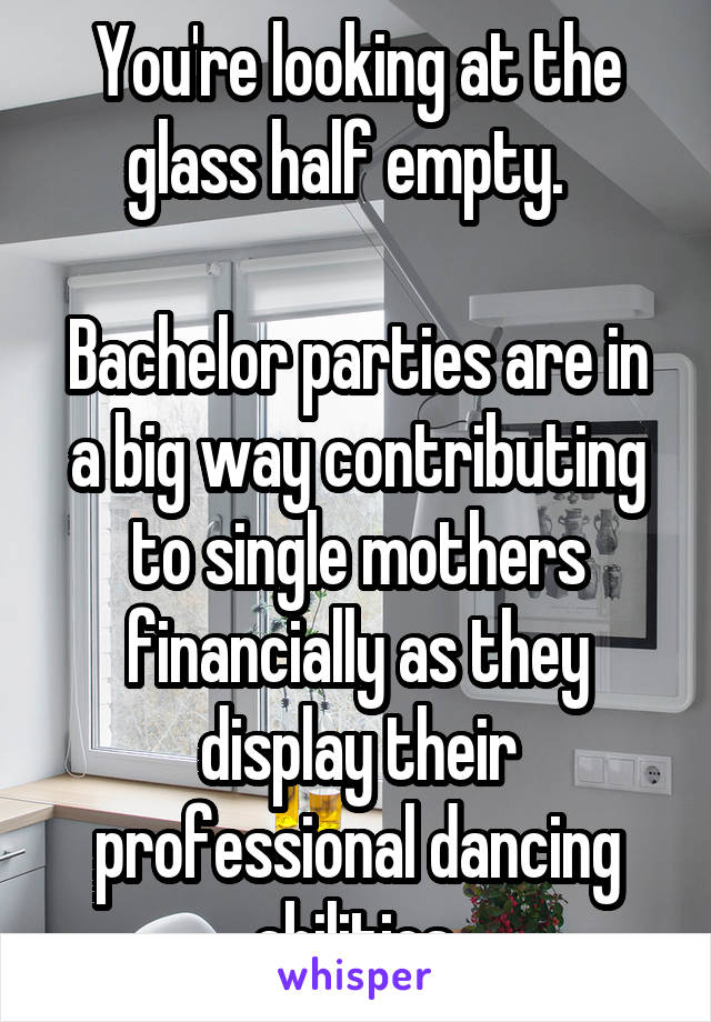 You're looking at the glass half empty.  

Bachelor parties are in a big way contributing to single mothers financially as they display their professional dancing abilities.