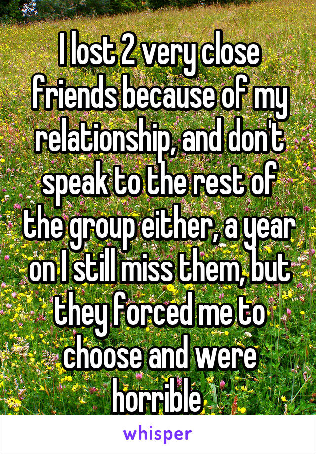 I lost 2 very close friends because of my relationship, and don't speak to the rest of the group either, a year on I still miss them, but they forced me to choose and were horrible 