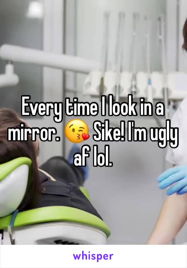 Every time I look in a mirror. 😘 Sike! I'm ugly af lol.