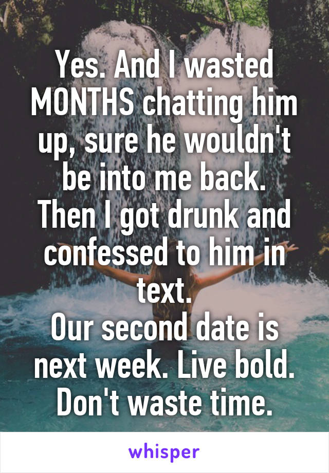 Yes. And I wasted MONTHS chatting him up, sure he wouldn't be into me back.
Then I got drunk and confessed to him in text.
Our second date is next week. Live bold. Don't waste time.