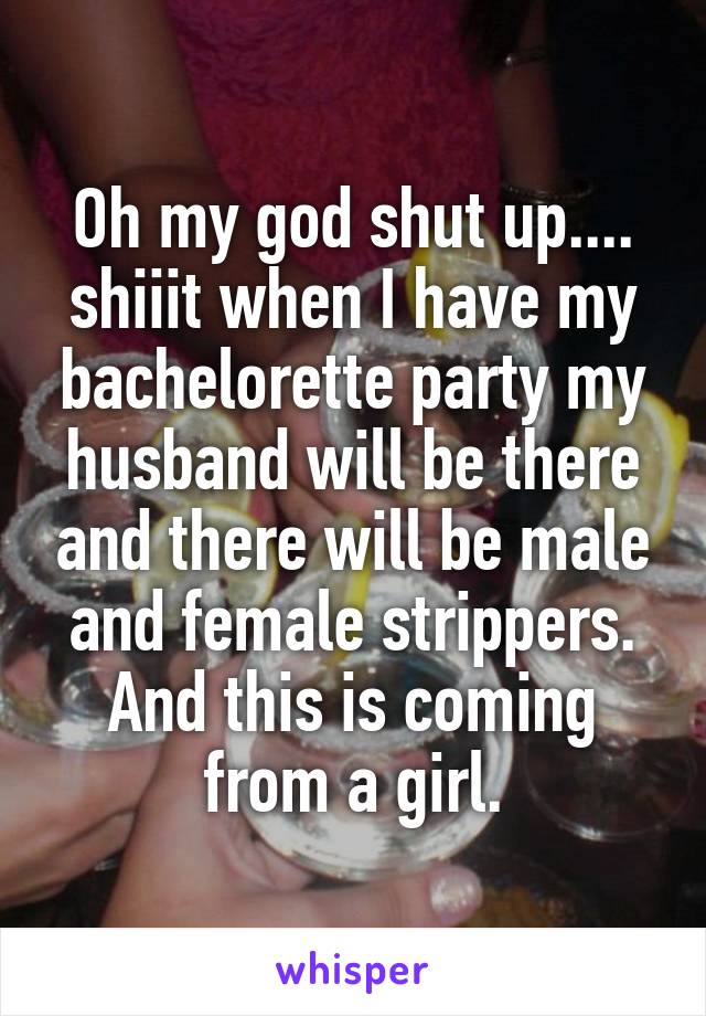 Oh my god shut up.... shiiit when I have my bachelorette party my husband will be there and there will be male and female strippers. And this is coming from a girl.