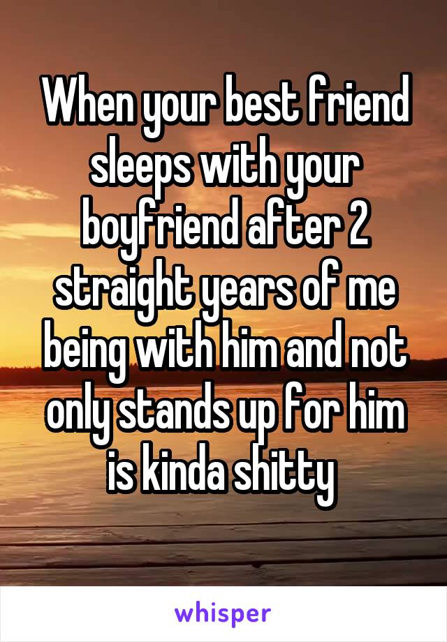 When your best friend sleeps with your boyfriend after 2 straight years of me being with him and not only stands up for him is kinda shitty 
