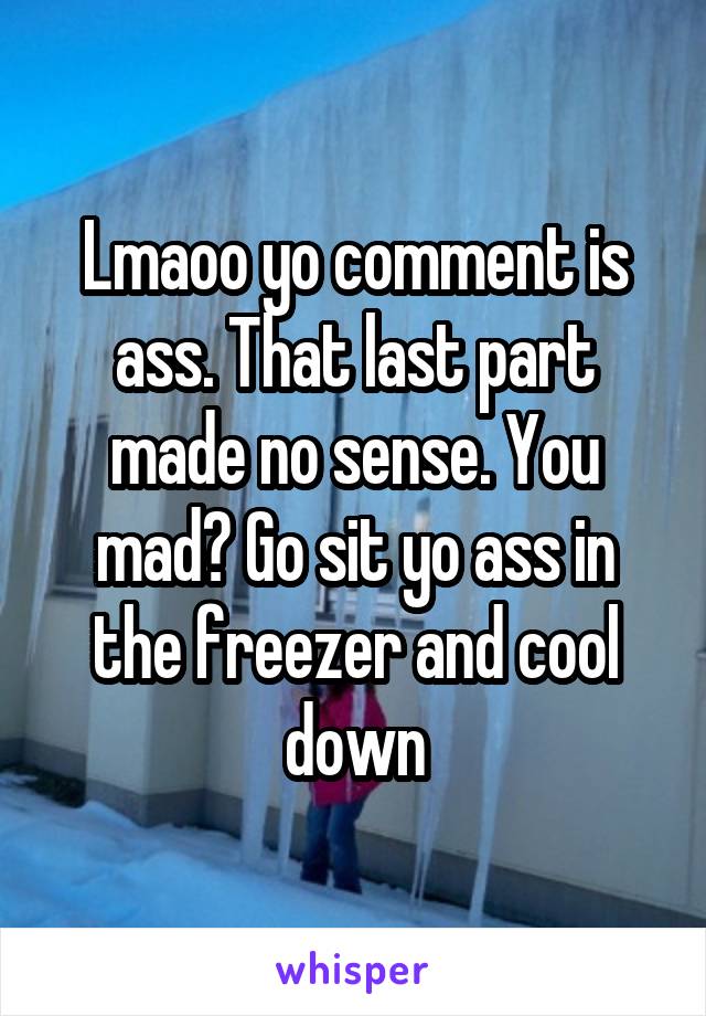 Lmaoo yo comment is ass. That last part made no sense. You mad? Go sit yo ass in the freezer and cool down