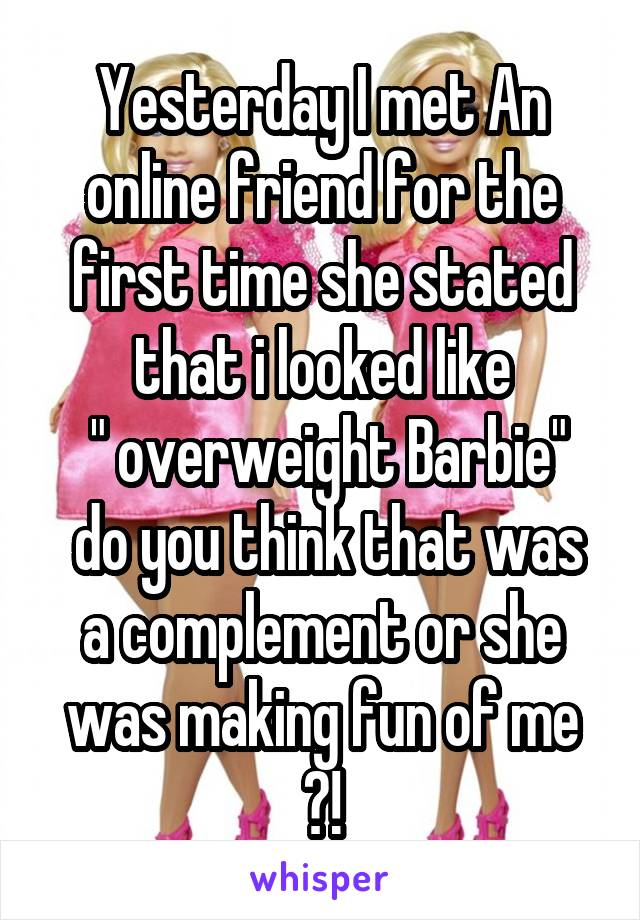 Yesterday I met An online friend for the first time she stated that i looked like
 " overweight Barbie"
 do you think that was a complement or she was making fun of me ?!