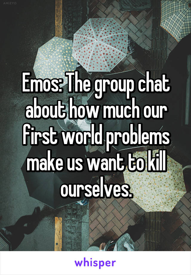 Emos: The group chat about how much our first world problems make us want to kill ourselves.