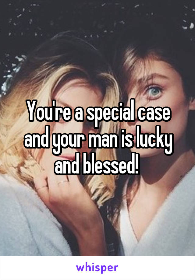 You're a special case and your man is lucky and blessed! 