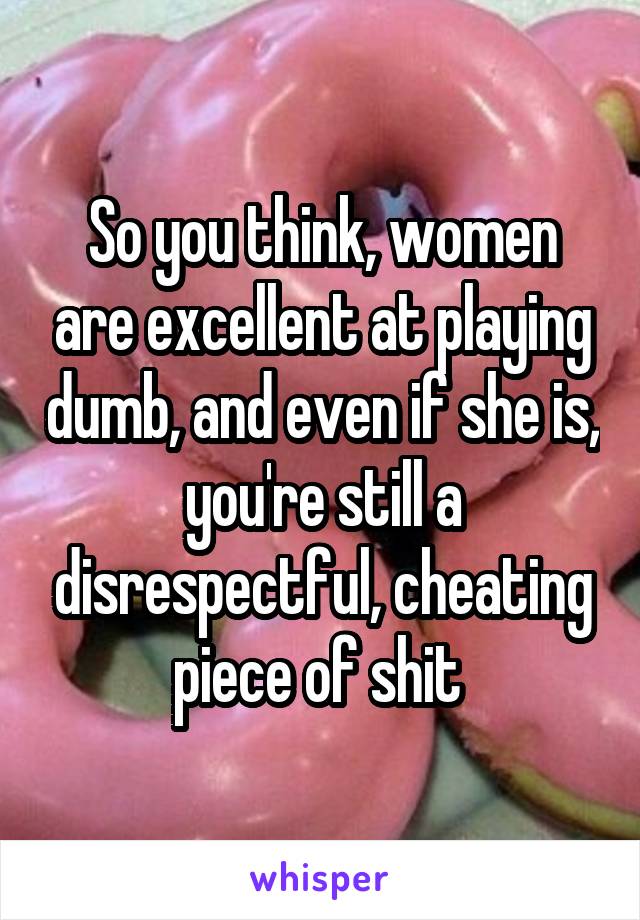 So you think, women are excellent at playing dumb, and even if she is, you're still a disrespectful, cheating piece of shit 