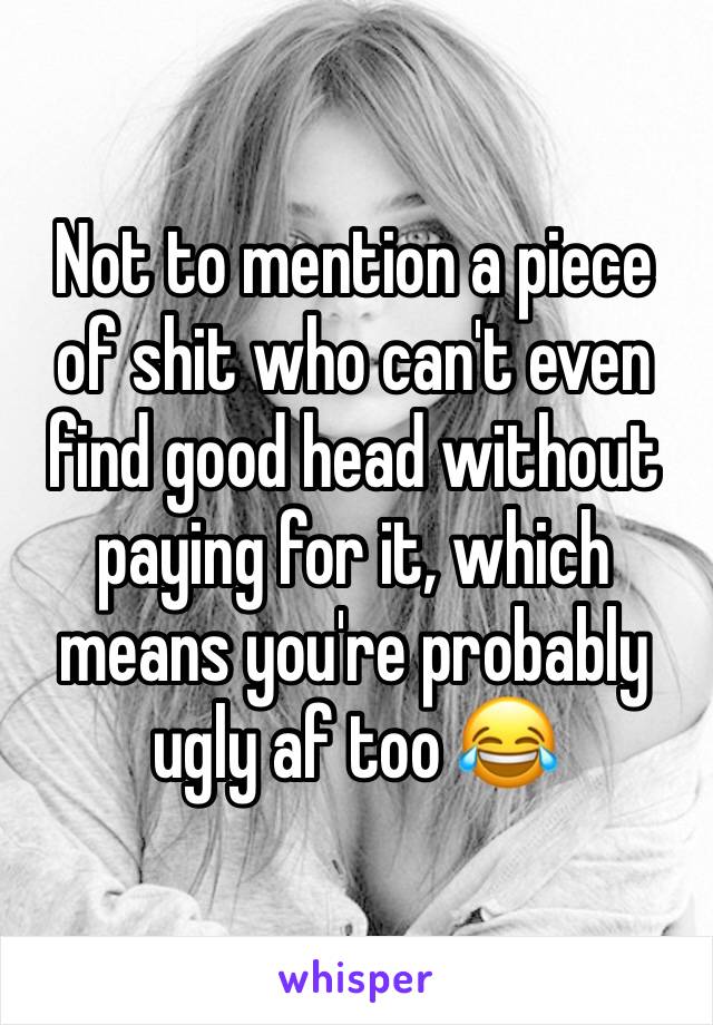 Not to mention a piece of shit who can't even find good head without paying for it, which means you're probably ugly af too 😂