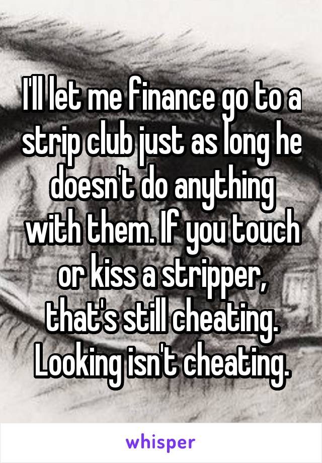 I'll let me finance go to a strip club just as long he doesn't do anything with them. If you touch or kiss a stripper, that's still cheating. Looking isn't cheating.