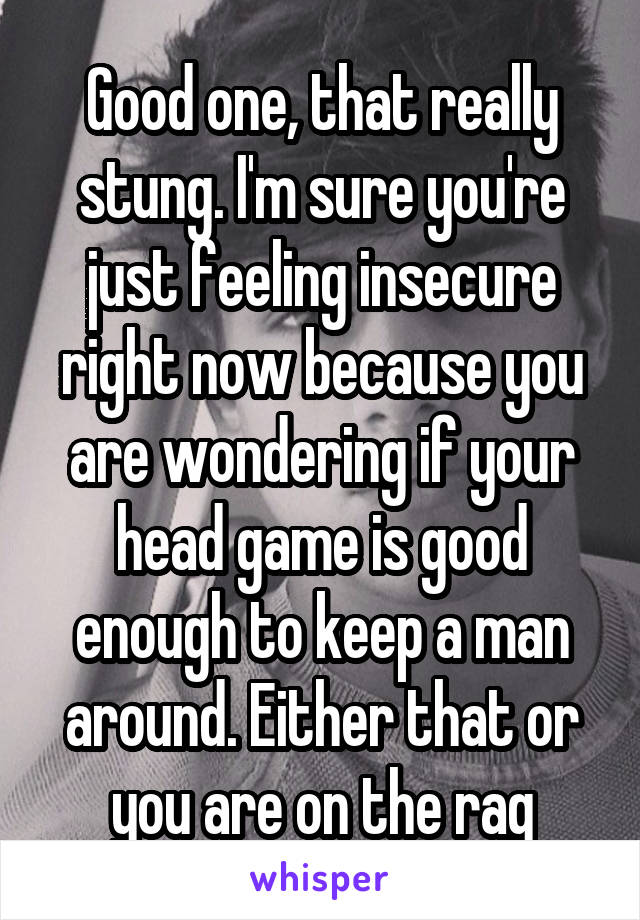 Good one, that really stung. I'm sure you're just feeling insecure right now because you are wondering if your head game is good enough to keep a man around. Either that or you are on the rag