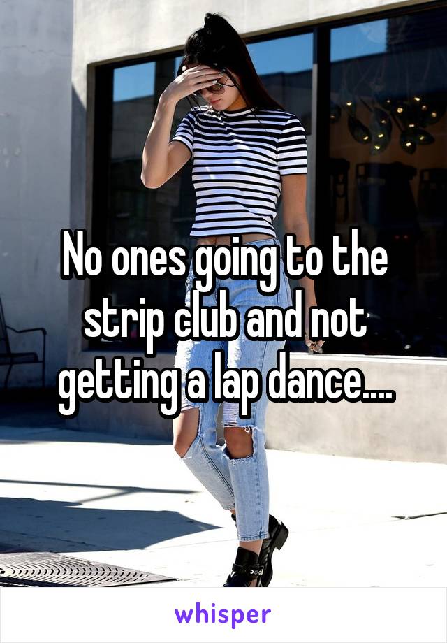 No ones going to the strip club and not getting a lap dance....