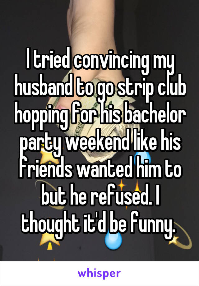 I tried convincing my husband to go strip club hopping for his bachelor party weekend like his friends wanted him to but he refused. I thought it'd be funny. 