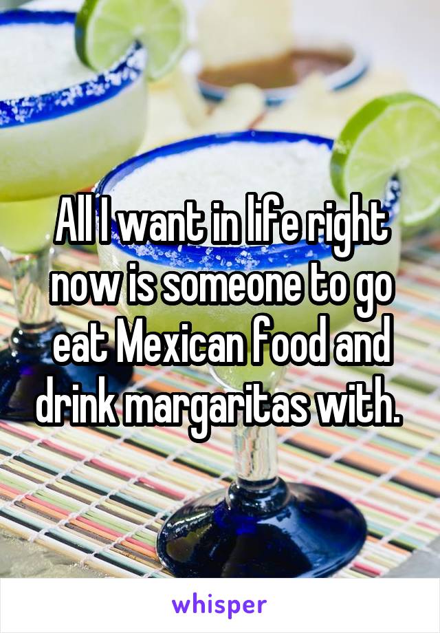 All I want in life right now is someone to go eat Mexican food and drink margaritas with. 