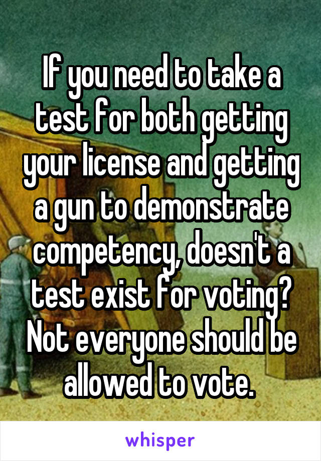 If you need to take a test for both getting your license and getting a gun to demonstrate competency, doesn't a test exist for voting? Not everyone should be allowed to vote. 