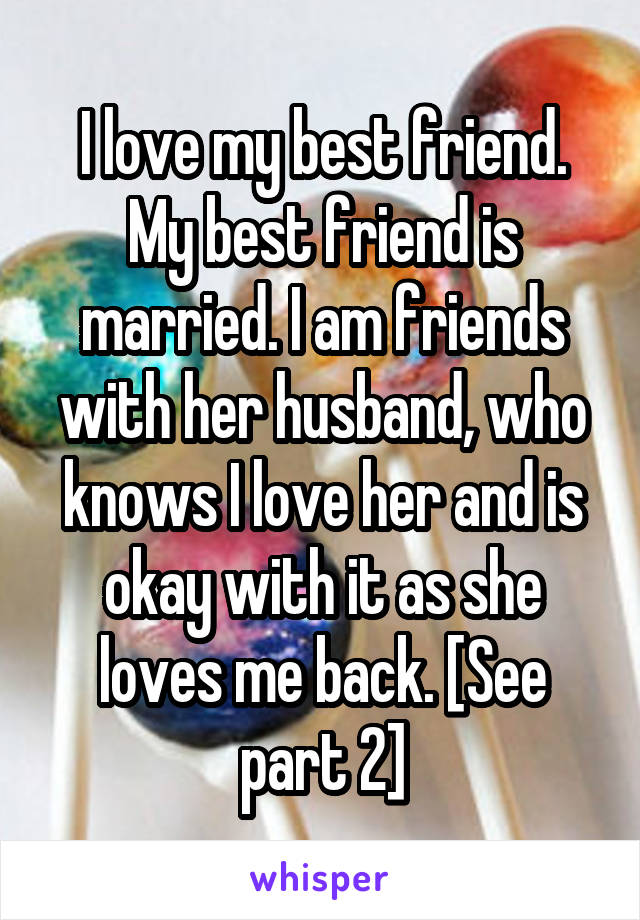 I love my best friend. My best friend is married. I am friends with her husband, who knows I love her and is okay with it as she loves me back. [See part 2]