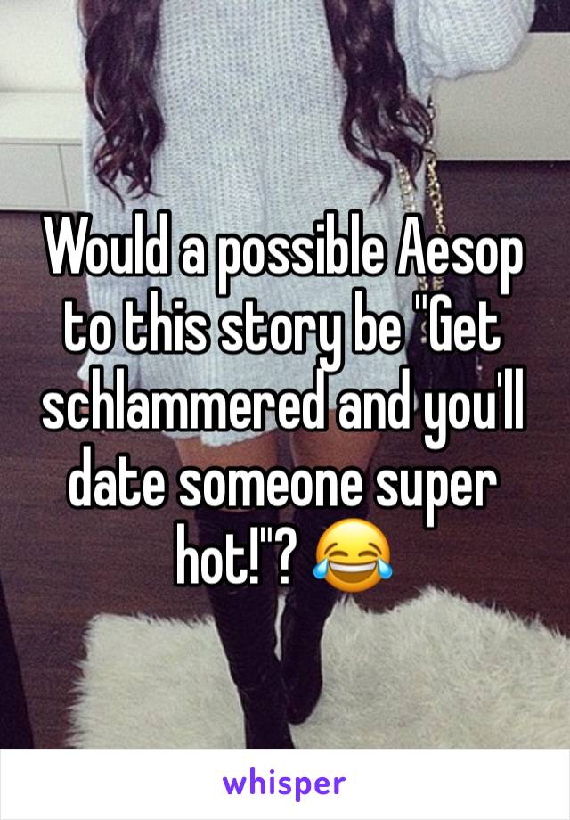 Would a possible Aesop to this story be "Get schlammered and you'll date someone super hot!"? 😂