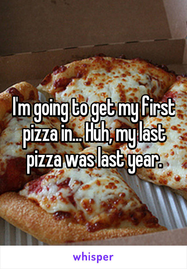 I'm going to get my first pizza in... Huh, my last pizza was last year.