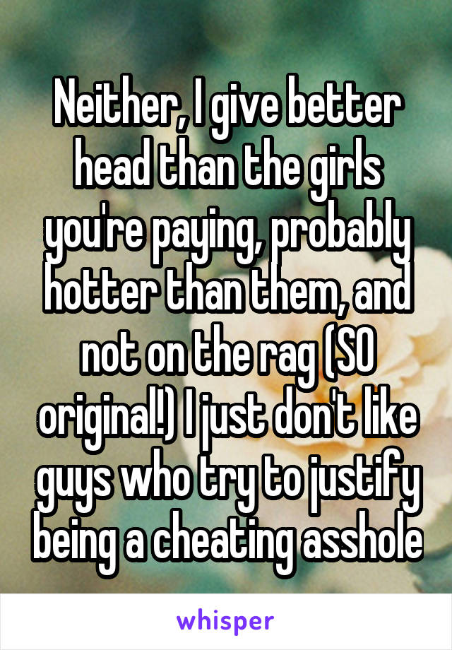 Neither, I give better head than the girls you're paying, probably hotter than them, and not on the rag (SO original!) I just don't like guys who try to justify being a cheating asshole