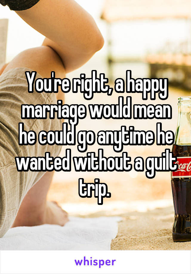 You're right, a happy marriage would mean he could go anytime he wanted without a guilt trip. 