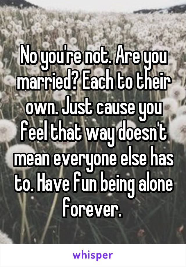 No you're not. Are you married? Each to their own. Just cause you feel that way doesn't mean everyone else has to. Have fun being alone forever. 