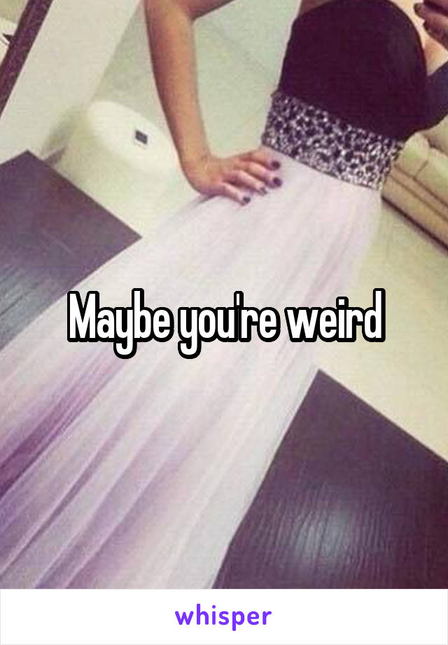 Maybe you're weird