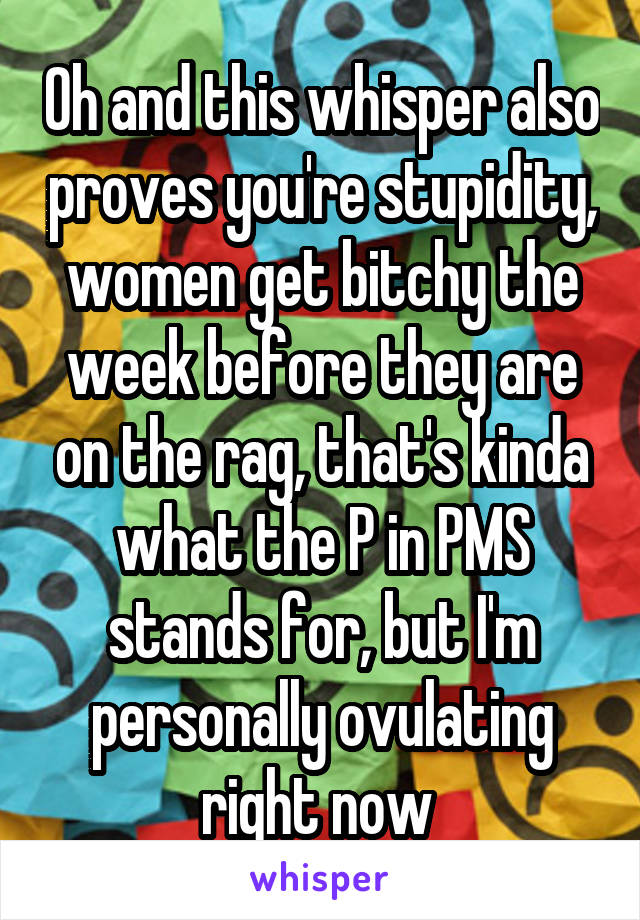 Oh and this whisper also proves you're stupidity, women get bitchy the week before they are on the rag, that's kinda what the P in PMS stands for, but I'm personally ovulating right now 