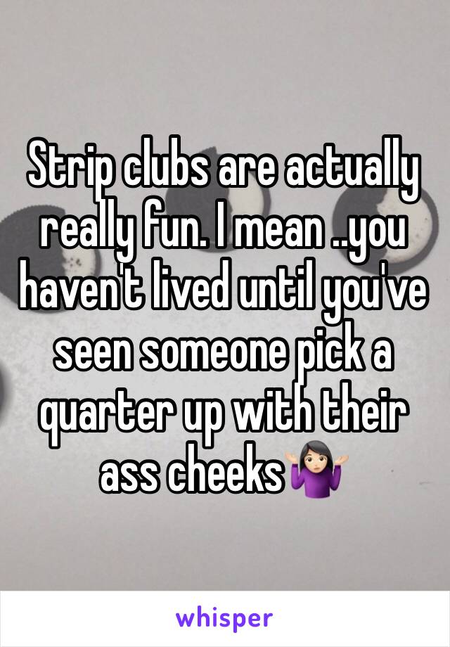 Strip clubs are actually really fun. I mean ..you haven't lived until you've seen someone pick a quarter up with their ass cheeks🤷🏻‍♀️