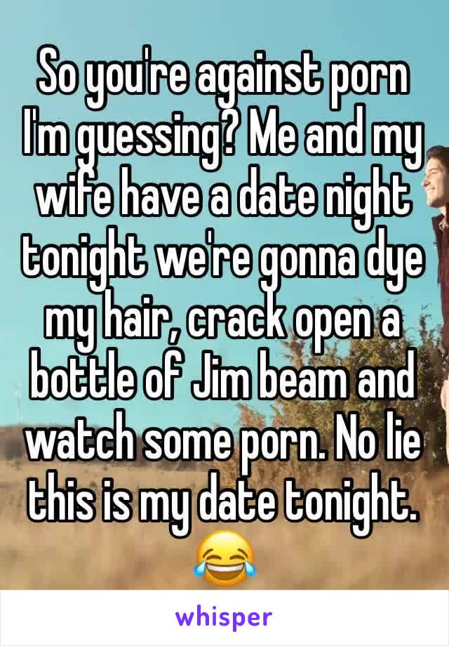 So you're against porn I'm guessing? Me and my wife have a date night tonight we're gonna dye my hair, crack open a bottle of Jim beam and watch some porn. No lie this is my date tonight. 😂