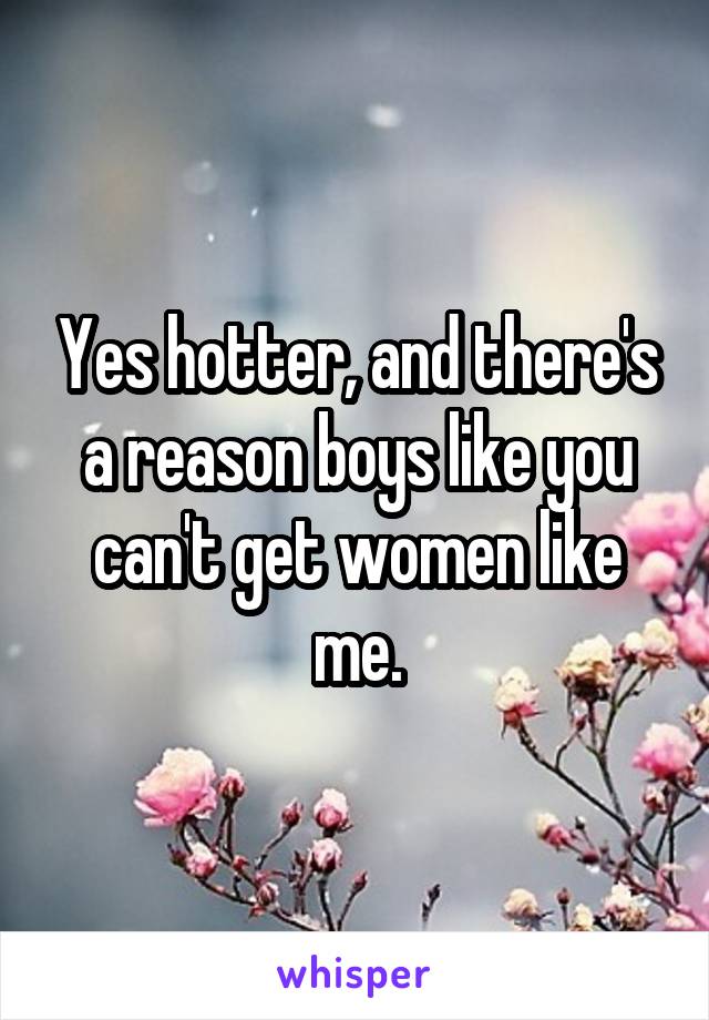 Yes hotter, and there's a reason boys like you can't get women like me.