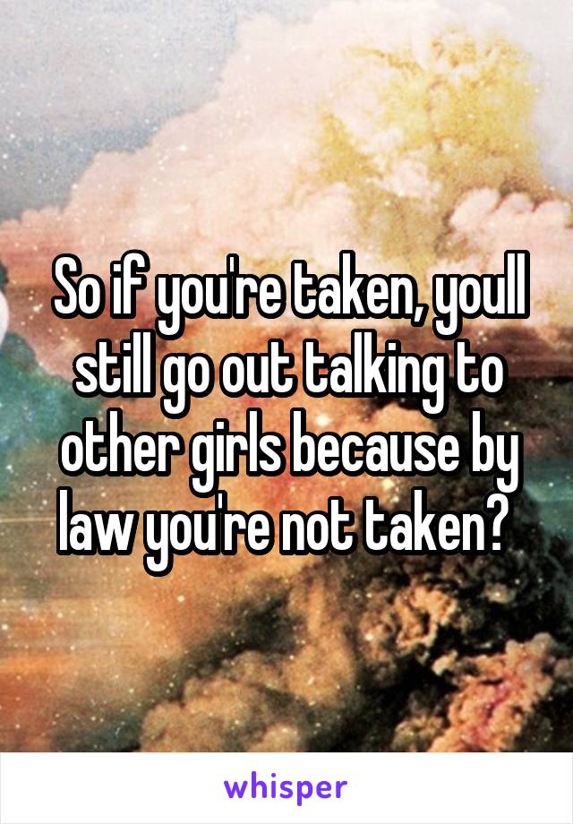 So if you're taken, youll still go out talking to other girls because by law you're not taken? 