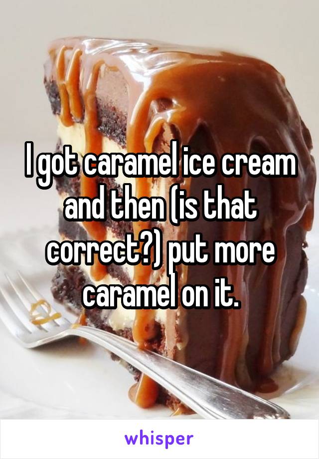 I got caramel ice cream and then (is that correct?) put more caramel on it.