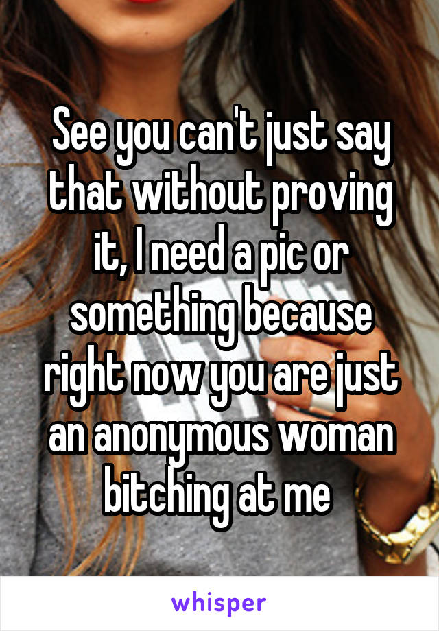 See you can't just say that without proving it, I need a pic or something because right now you are just an anonymous woman bitching at me 