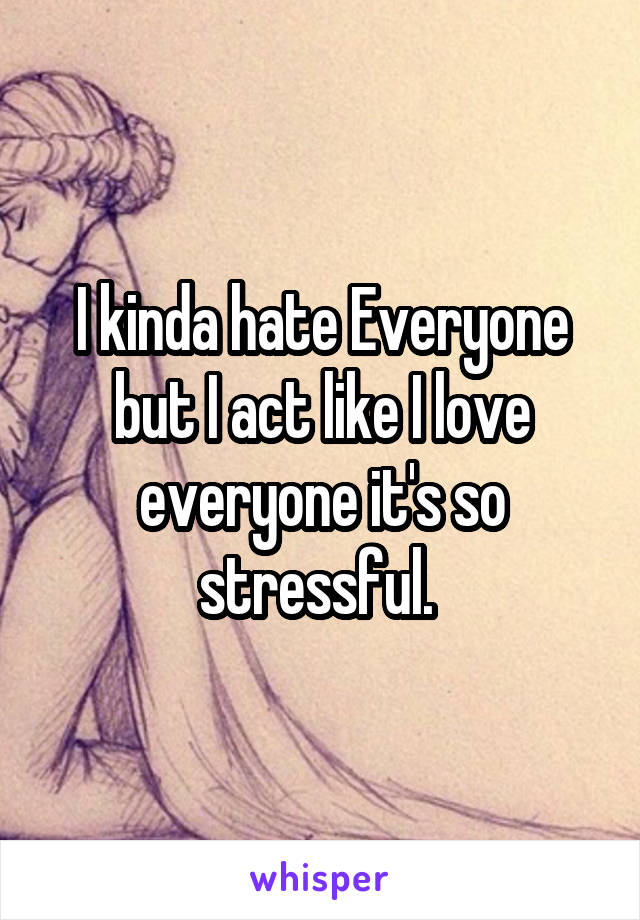 I kinda hate Everyone but I act like I love everyone it's so stressful. 