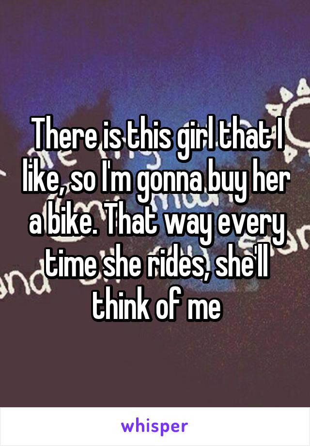 There is this girl that I like, so I'm gonna buy her a bike. That way every time she rides, she'll think of me