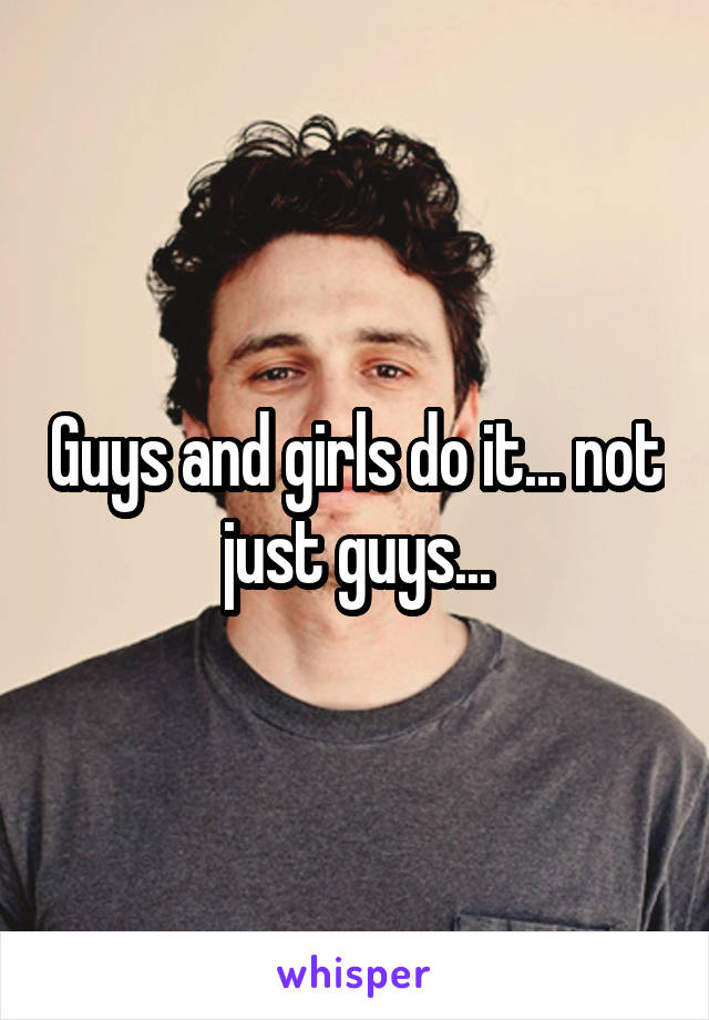 Guys and girls do it... not just guys...