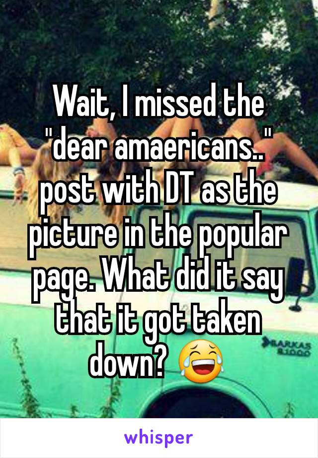 Wait, I missed the "dear amaericans.." post with DT as the picture in the popular page. What did it say that it got taken down? 😂