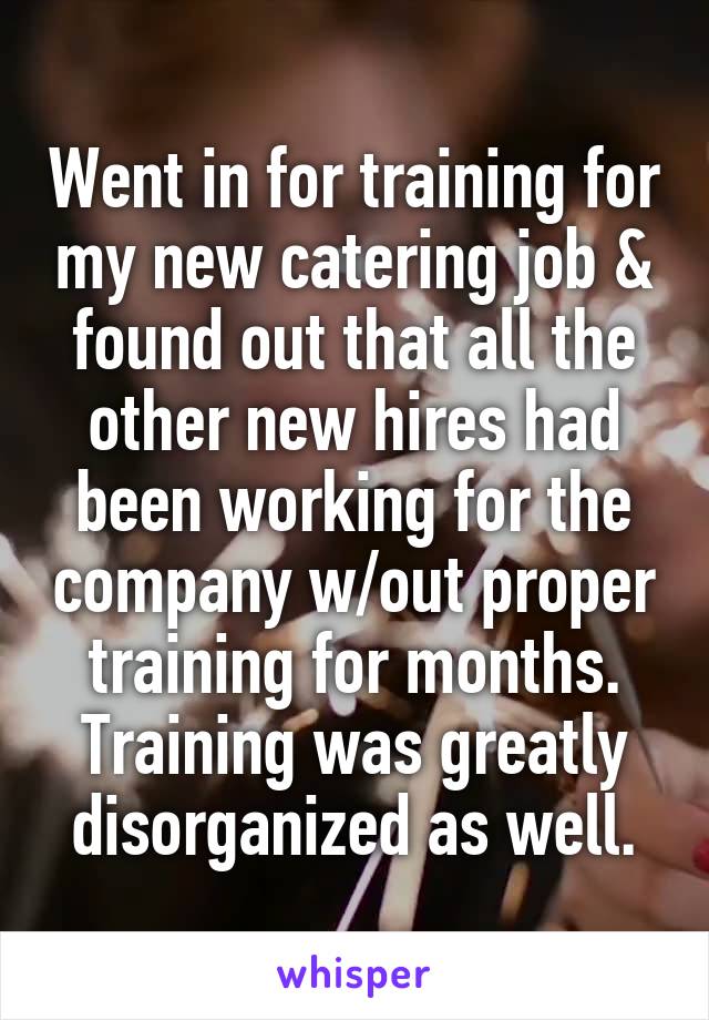 Went in for training for my new catering job & found out that all the other new hires had been working for the company w/out proper training for months. Training was greatly disorganized as well.