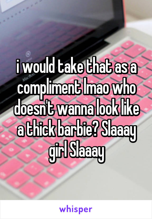 i would take that as a compliment lmao who doesn't wanna look like a thick barbie? Slaaay girl Slaaay