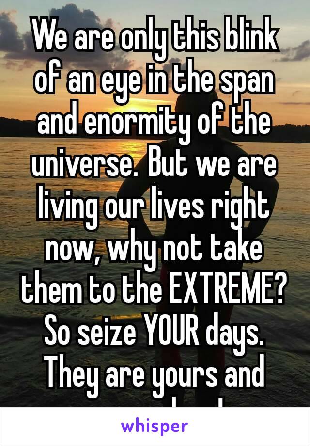 We are only this blink of an eye in the span and enormity of the universe. But we are living our lives right now, why not take them to the EXTREME? So seize YOUR days. They are yours and yours alone!
