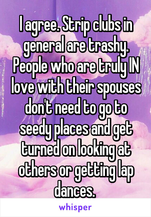 I agree. Strip clubs in general are trashy. People who are truly IN love with their spouses don't need to go to seedy places and get turned on looking at others or getting lap dances. 