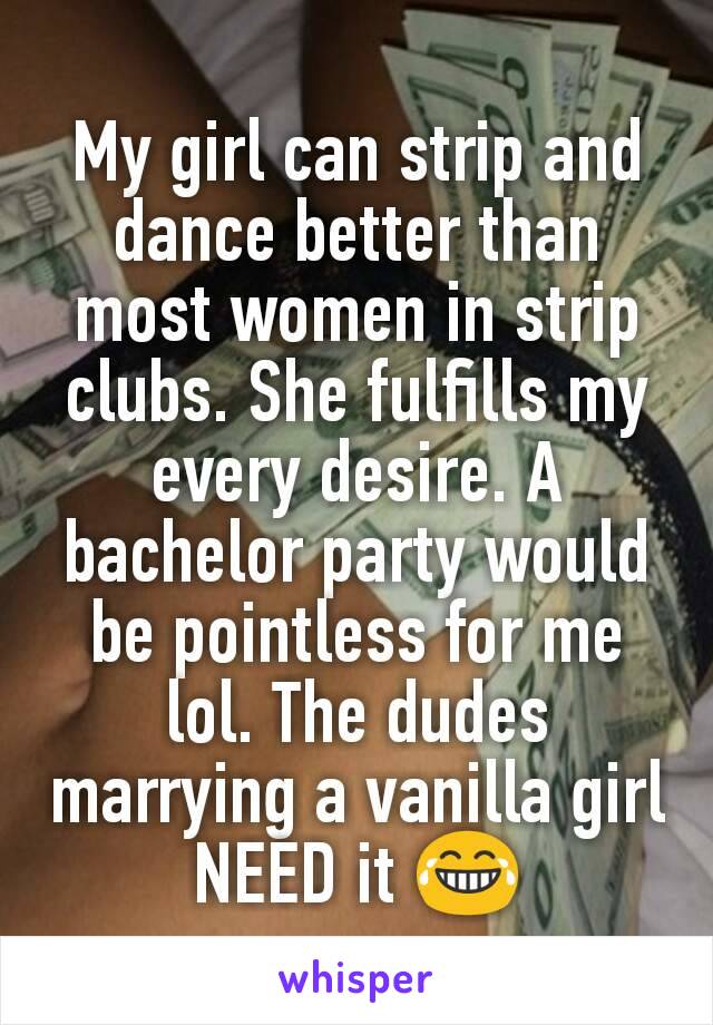 My girl can strip and dance better than most women in strip clubs. She fulfills my every desire. A bachelor party would be pointless for me lol. The dudes marrying a vanilla girl NEED it 😂