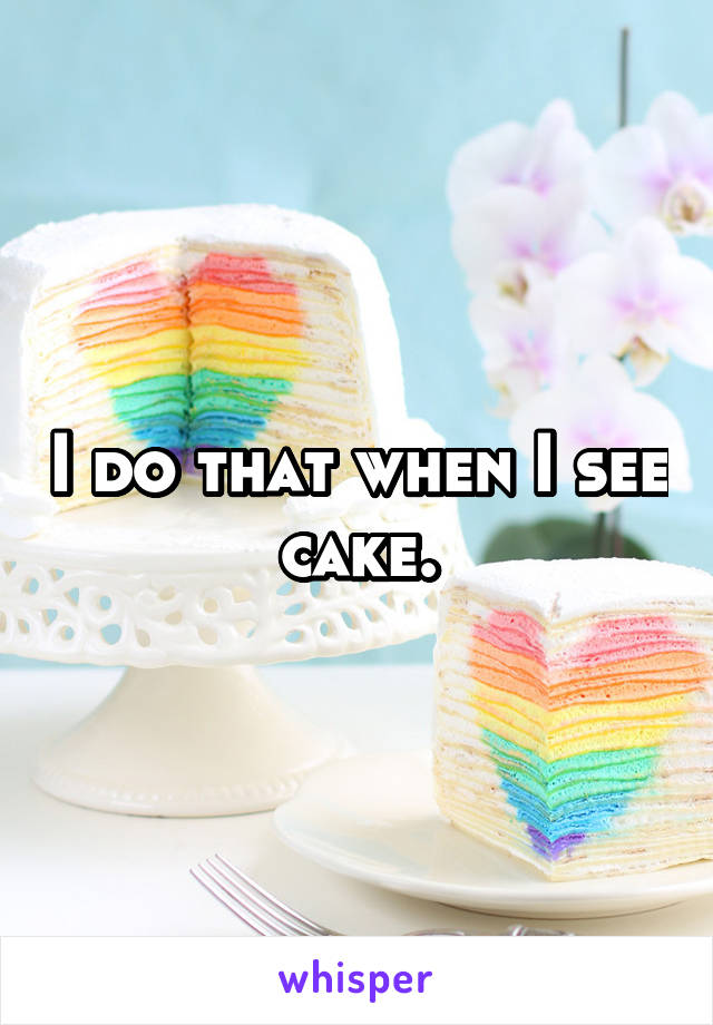 I do that when I see cake.