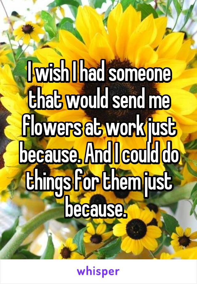I wish I had someone that would send me flowers at work just because. And I could do things for them just because.  