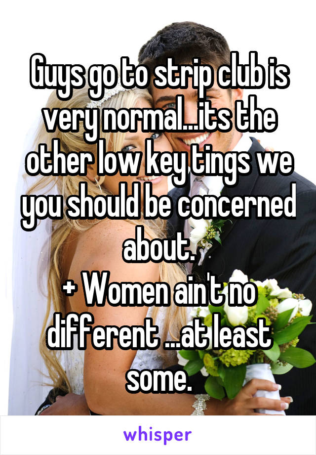 Guys go to strip club is very normal...its the other low key tings we you should be concerned about.
+ Women ain't no different ...at least some.