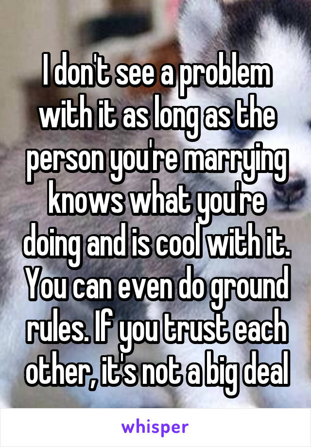 I don't see a problem with it as long as the person you're marrying knows what you're doing and is cool with it. You can even do ground rules. If you trust each other, it's not a big deal