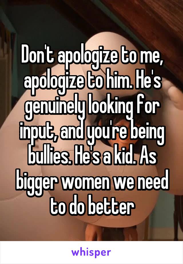 Don't apologize to me, apologize to him. He's genuinely looking for input, and you're being bullies. He's a kid. As bigger women we need to do better