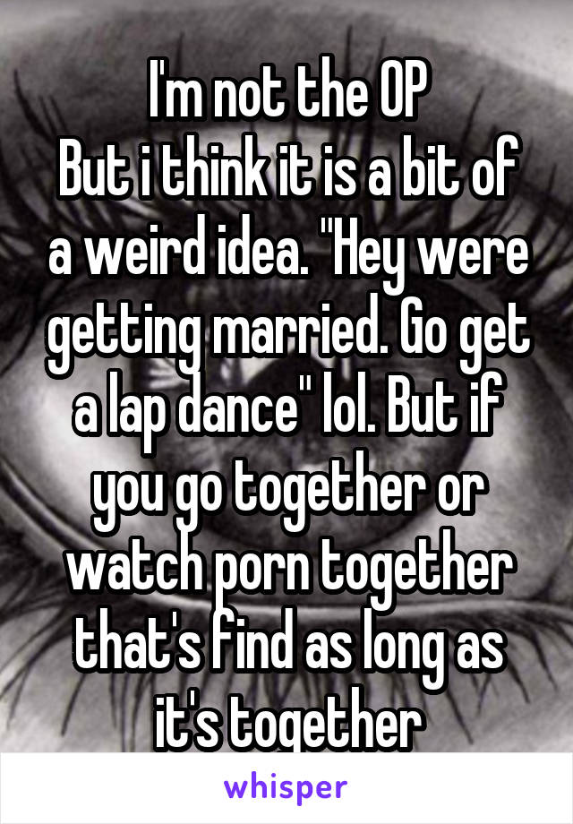 I'm not the OP
But i think it is a bit of a weird idea. "Hey were getting married. Go get a lap dance" lol. But if you go together or watch porn together that's find as long as it's together