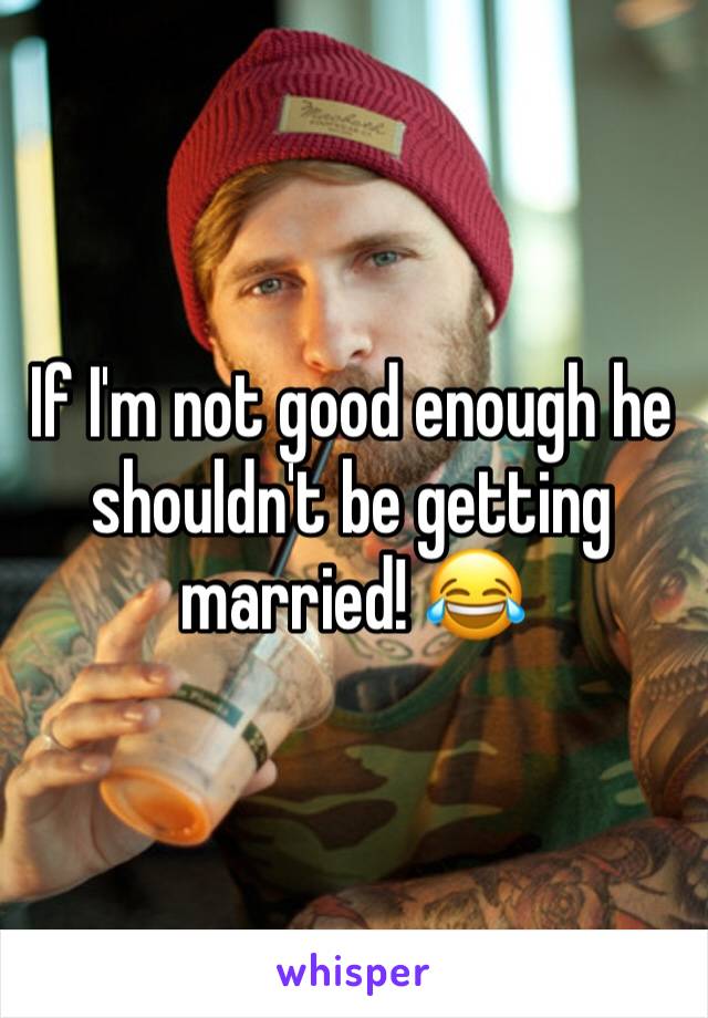 If I'm not good enough he shouldn't be getting married! 😂